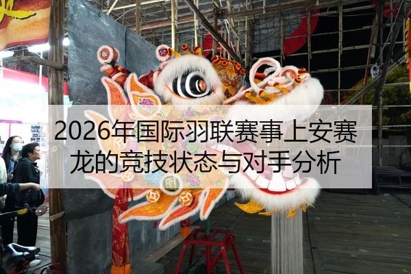 2026年国际羽联赛事上安赛龙的竞技状态与对手分析