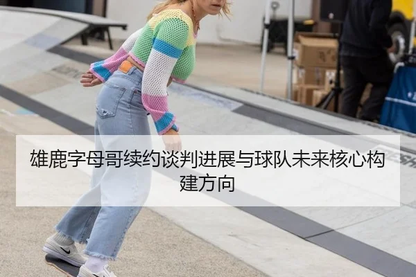 雄鹿字母哥续约谈判进展与球队未来核心构建方向