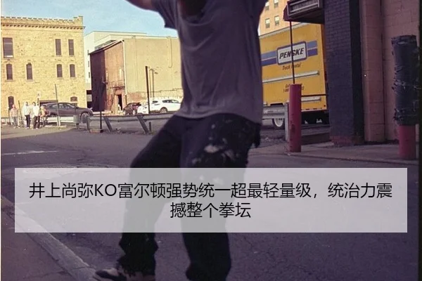 井上尚弥KO富尔顿强势统一超最轻量级，统治力震撼整个拳坛