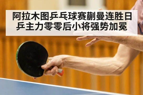 阿拉木图乒乓球赛蒯曼连胜日乒主力零零后小将强势加冕